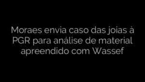 ​Moraes envia caso das joias à PGR para análise de material apreendido com Wassef 